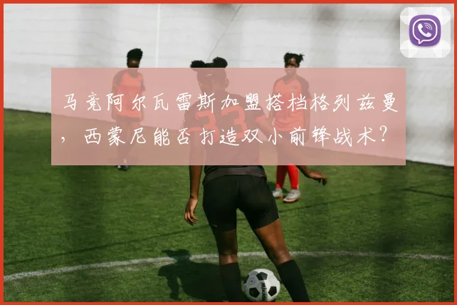 马竞阿尔瓦雷斯加盟搭档格列兹曼，西蒙尼能否打造双小前锋战术？