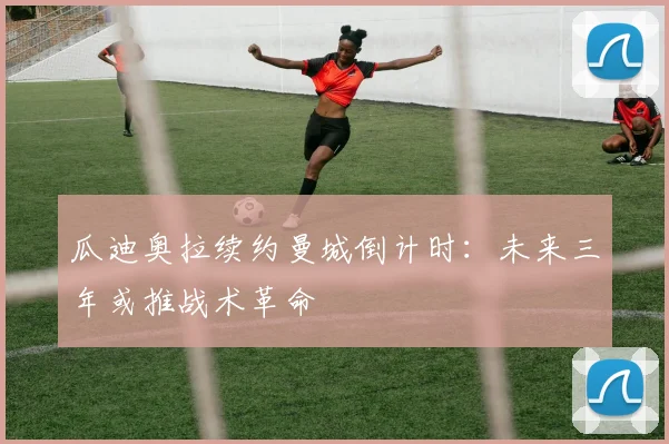 瓜迪奥拉续约曼城倒计时：未来三年或推战术革命