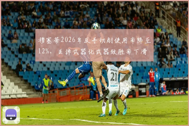穆塞蒂2026年反手切削使用率降至12%，丢掉武器化武器致胜率下滑