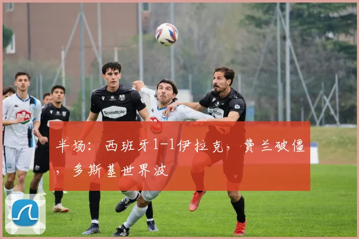 半场：西班牙1-1伊拉克，费兰破僵，多斯基世界波