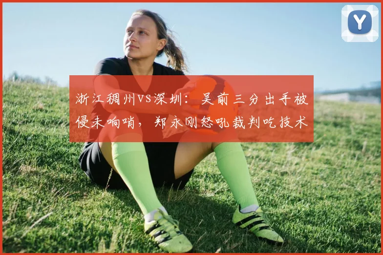 浙江稠州vs深圳:吴前三分出手被侵未响哨,郑永刚怒吼裁判吃技术犯规