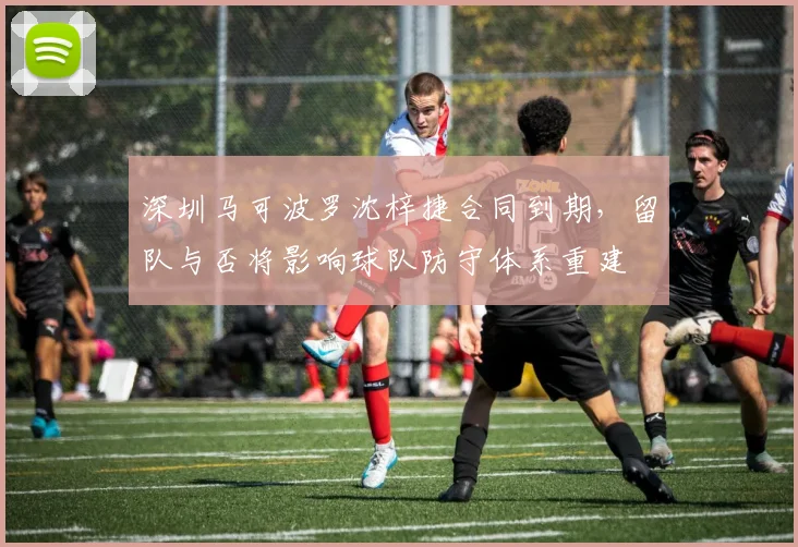 深圳马可波罗沈梓捷合同到期，留队与否将影响球队防守体系重建