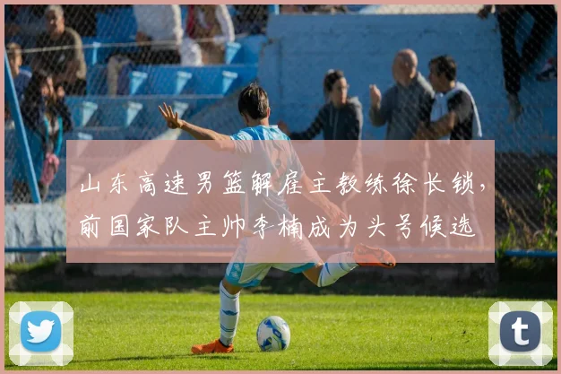 山东高速男篮解雇主教练徐长锁，前国家队主帅李楠成为头号候选